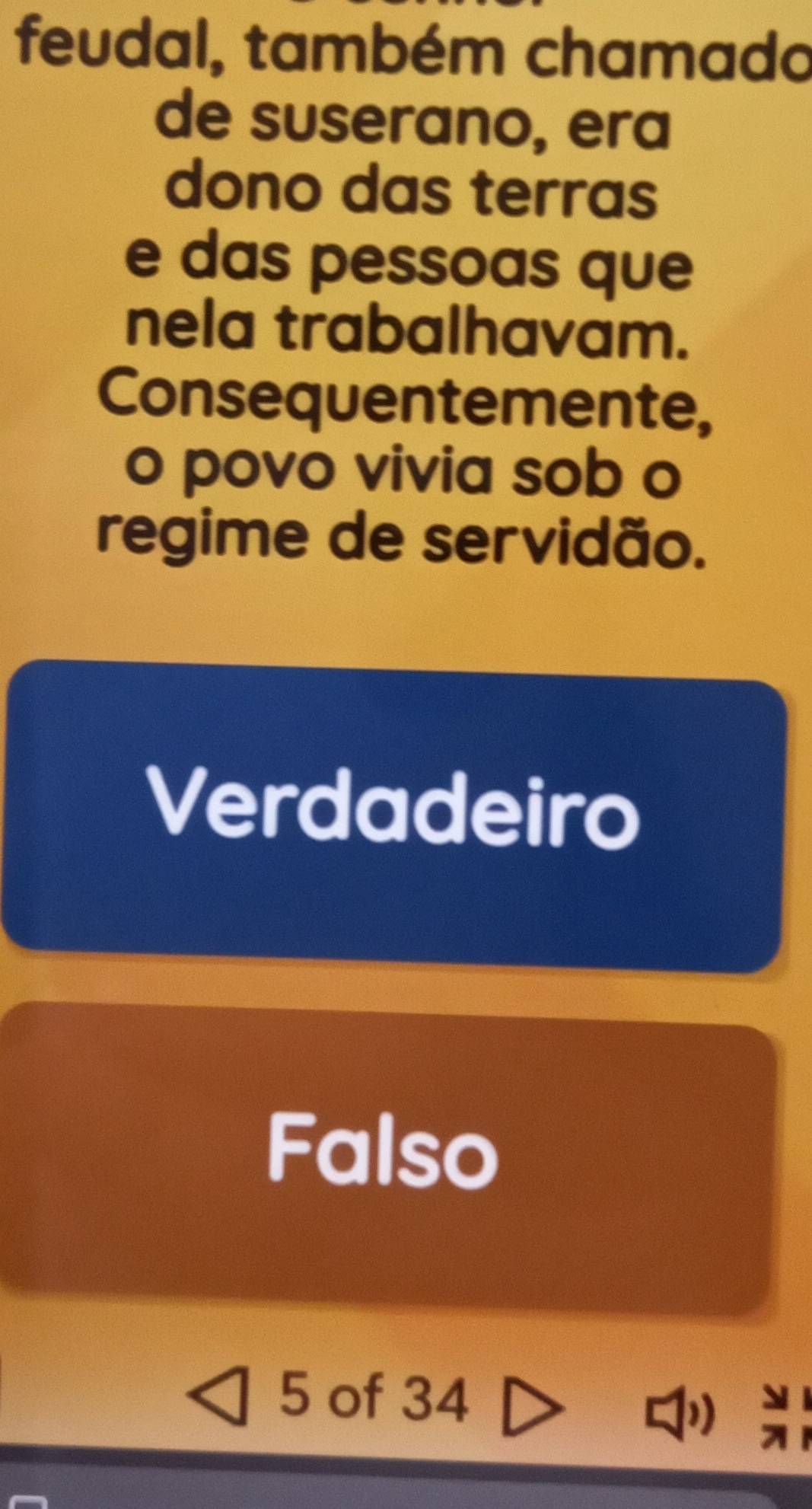 feudal, também chamado
de suserano, era
dono das terras
e das pessoas que
nela trabalhavam.
Consequentemente,
o povo vivia sob o
regime de servidão.
Verdadeiro
Falso
5 of 34
)) =