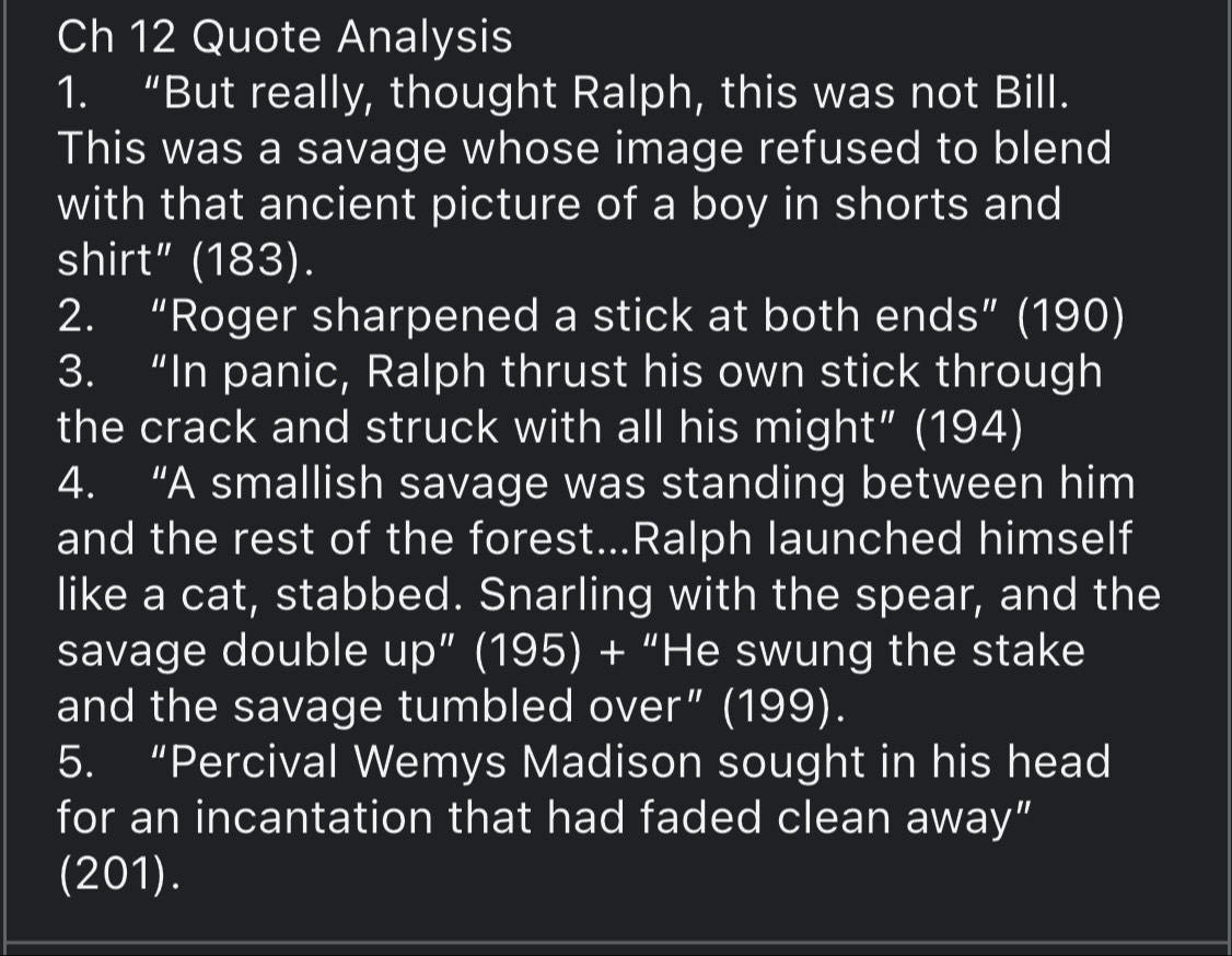 Ch 12 Quote Analysis 
1. “But really, thought Ralph, this was not Bill. 
This was a savage whose image refused to blend 
with that ancient picture of a boy in shorts and 
shirt” (183). 
2. “Roger sharpened a stick at both ends” (190) 
3. “In panic, Ralph thrust his own stick through 
the crack and struck with all his might” (194) 
4. “A smallish savage was standing between him 
and the rest of the forest...Ralph launched himself 
like a cat, stabbed. Snarling with the spear, and the 
savage double up” (195) + “He swung the stake 
and the savage tumbled over” (199). 
5. “Percival Wemys Madison sought in his head 
for an incantation that had faded clean away” 
(201).