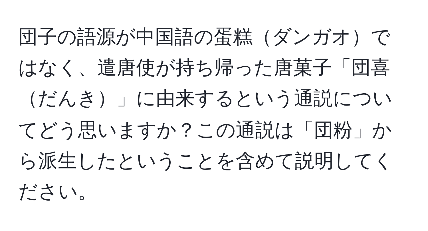 団子の語源が中国語の蛋糕ダンガオではなく、遣唐使が持ち帰った唐菓子「団喜だんき」に由来するという通説についてどう思いますか？この通説は「団粉」から派生したということを含めて説明してください。