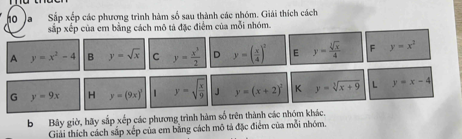 (oa Sắp xếp các phương trình hàm số sau thành các nhóm. Giải thích cách 
sắp xếp của em bằng cách mô tả đặc điểm của mỗi nhóm. 
A y=x^2-4 B y=sqrt(x) C y= x^3/2  D y=( x/4 )^2 E y= sqrt[3](x)/4  F y=x^2
G y=9x H y=(9x)^3 y=sqrt(frac x)9 J y=(x+2)^2 K y=sqrt[3](x+9) L y=x-4
b Bây giờ, hãy sắp xếp các phương trình hàm số trên thành các nhóm khác. 
Giải thích cách sắp xếp của em bằng cách mô tả đặc điểm của mỗi nhóm.