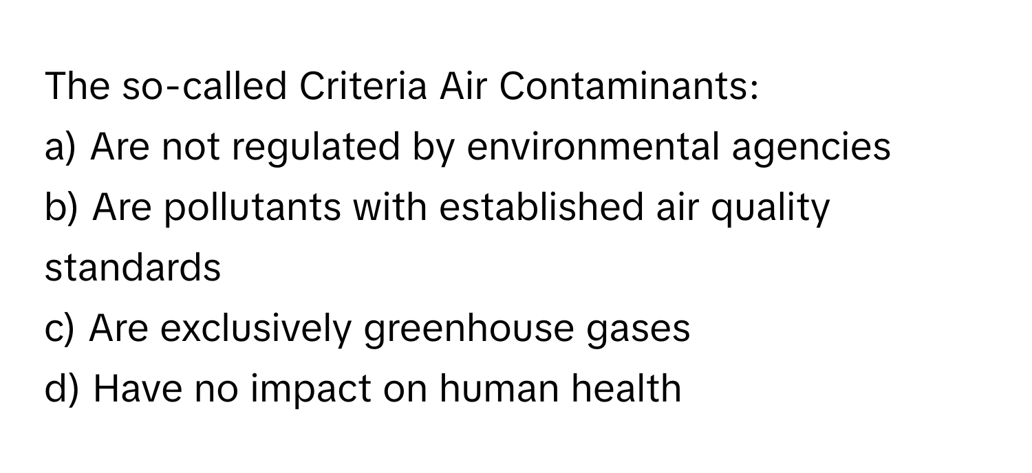 The so-called Criteria Air Contaminants:
a) Are not regulated by environmental agencies
b) Are pollutants with established air quality standards
c) Are exclusively greenhouse gases
d) Have no impact on human health