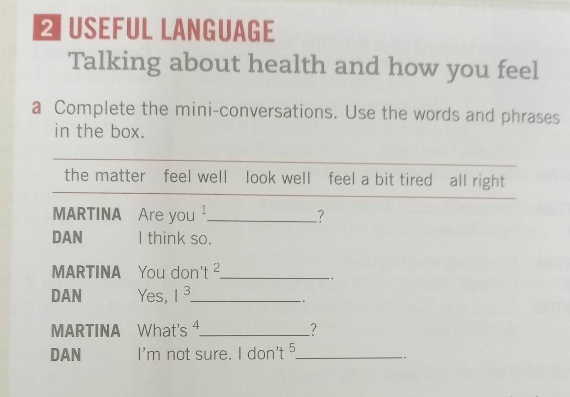 ≌ USEFUL LANGUAGE 
Talking about health and how you feel 
a Complete the mini-conversations. Use the words and phrases 
in the box. 
the matter feel well look well feel a bit tired all right 
MARTINA Are you ¹_ ? 
DAN I think so. 
MARTINA You don't^2 _ 
. 
DAN Yes, 1^3 _ 
`` 
MARTINA What's ⁴._ ? 
DAN m not sure. I don't 5 _ 
|' 
_.