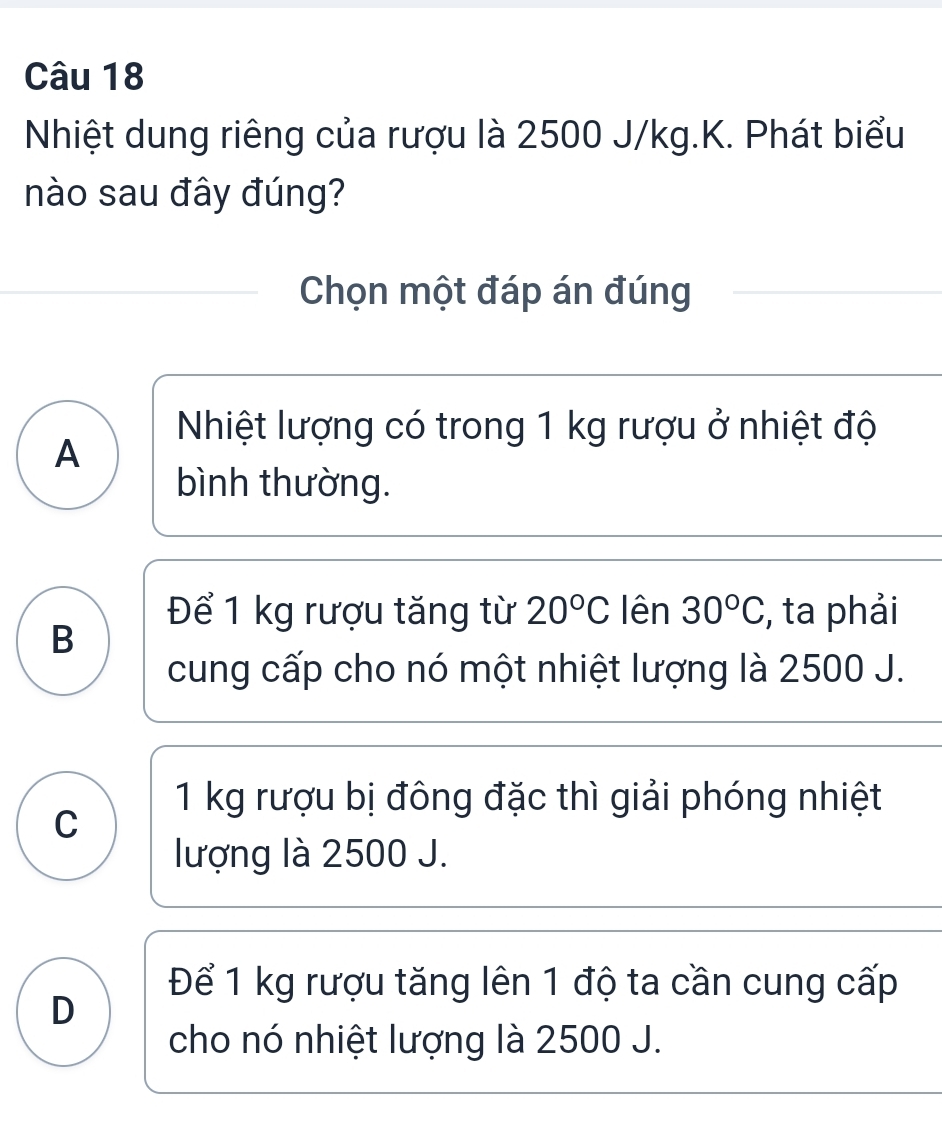 Nhiệt dung riêng của rượu là 2500 J/kg.K. Phát biểu
nào sau đây đúng?
Chọn một đáp án đúng
Nhiệt lượng có trong 1 kg rượu ở nhiệt độ
A
bình thường.
Để 1 kg rượu tăng từ 20°C lên 30°C , ta phải
B
cung cấp cho nó một nhiệt lượng là 2500 J.
1 kg rượu bị đông đặc thì giải phóng nhiệt
C
lượng là 2500 J.
Để 1 kg rượu tăng lên 1 độ ta cần cung cấp
D
cho nó nhiệt lượng là 2500 J.