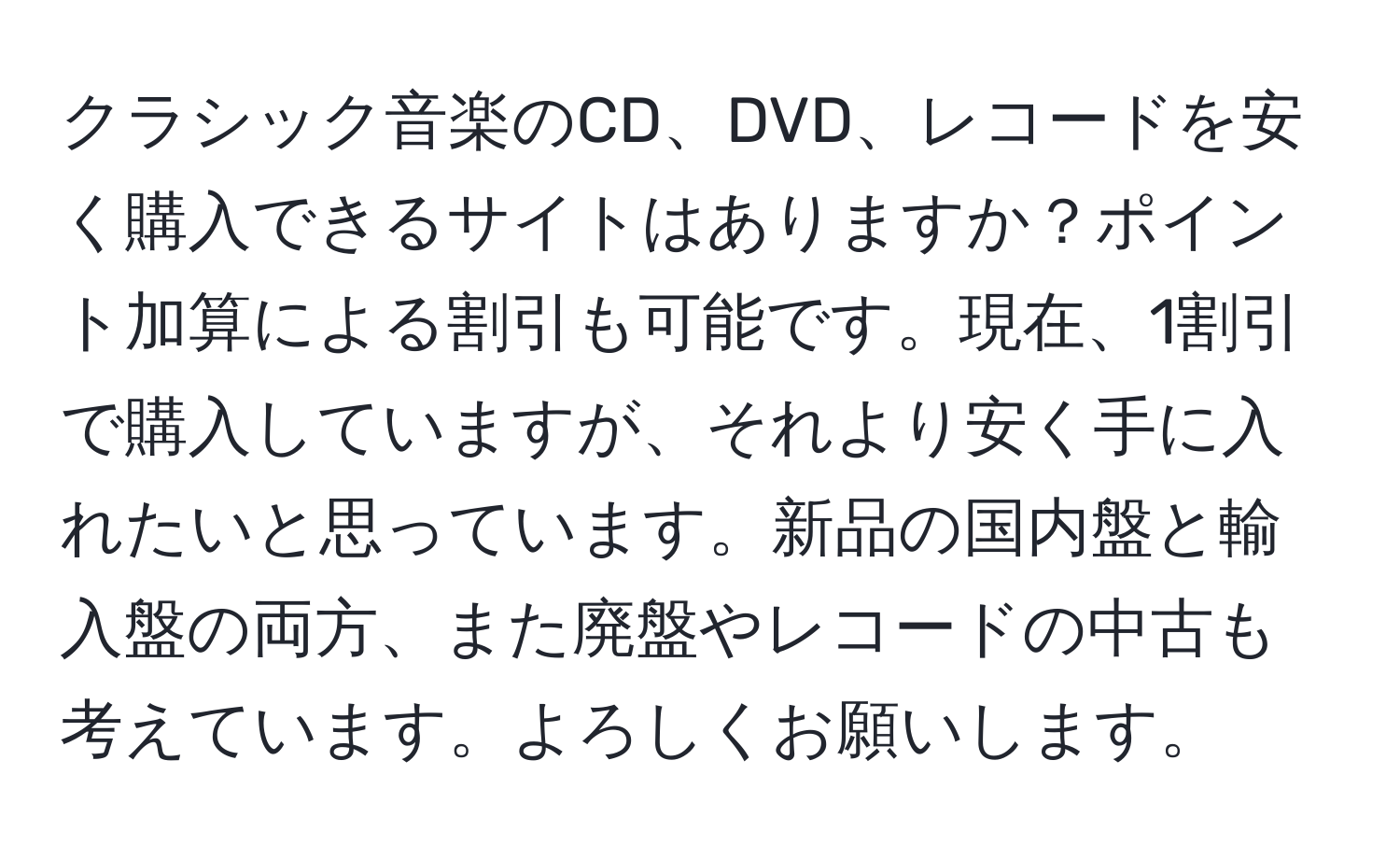 クラシック音楽のCD、DVD、レコードを安く購入できるサイトはありますか？ポイント加算による割引も可能です。現在、1割引で購入していますが、それより安く手に入れたいと思っています。新品の国内盤と輸入盤の両方、また廃盤やレコードの中古も考えています。よろしくお願いします。