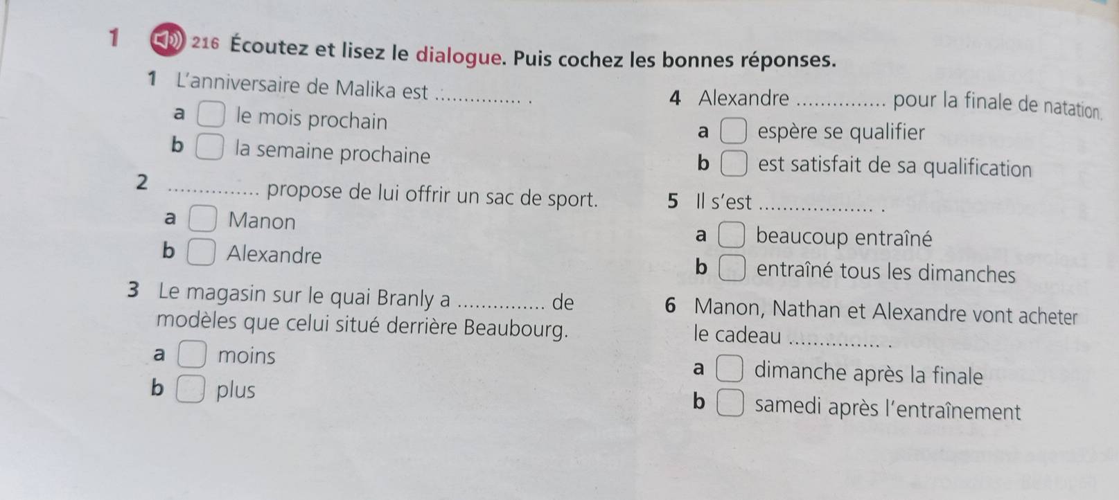 216 Écoutez et lisez le dialogue. Puis cochez les bonnes réponses.
1 L'anniversaire de Malika est _
4 Alexandre_
pour la finale de natation.
a le mois prochain
a □ espère se qualifier
b ( la semaine prochaine est satisfait de sa qualification
b □ 
_2
propose de lui offrir un sac de sport. 5 Il s'est_
a Manon beaucoup entraîné
a^^circ 
b □ Alexandre b □ entraîné tous les dimanches
3 Le magasin sur le quai Branly a _de 6 Manon, Nathan et Alexandre vont acheter
modèles que celui situé derrière Beaubourg. le cadeau_
a □ moins dimanche après la finale
a □
b □
b □ plus samedi après l'entraînement