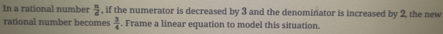 In a rational number  n/d  , if the numerator is decreased by 3 and the denominator is increased by 2, the new 
rational number becomes  3/4 . Frame a linear equation to model this situation.