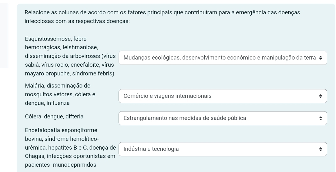 Relacione as colunas de acordo com os fatores principais que contribuíram para a emergência das doenças
infecciosas com as respectivas doenças:
Esquistossomose, febre
hemorrágicas, leishmaniose,
disseminação da arboviroses (vírus Mudanças ecológicas, desenvolvimento econômico e manipulação da terra #
sabiá, vírus rocio, encefaloite, vírus
mayaro oropuche, síndrome febris)
Malária, disseminação de
mosquitos vetores, cólera e Comércio e viagens internacionais
dengue, influenza
Cólera, dengue, difteria Estrangulamento nas medidas de saúde pública
Encefalopatia espongiforme
bovina, síndrome hemolítico-
urêmica, hepatites B e C, doença de Indústria e tecnologia
Chagas, infecções oportunistas em
pacientes imunodeprimidos