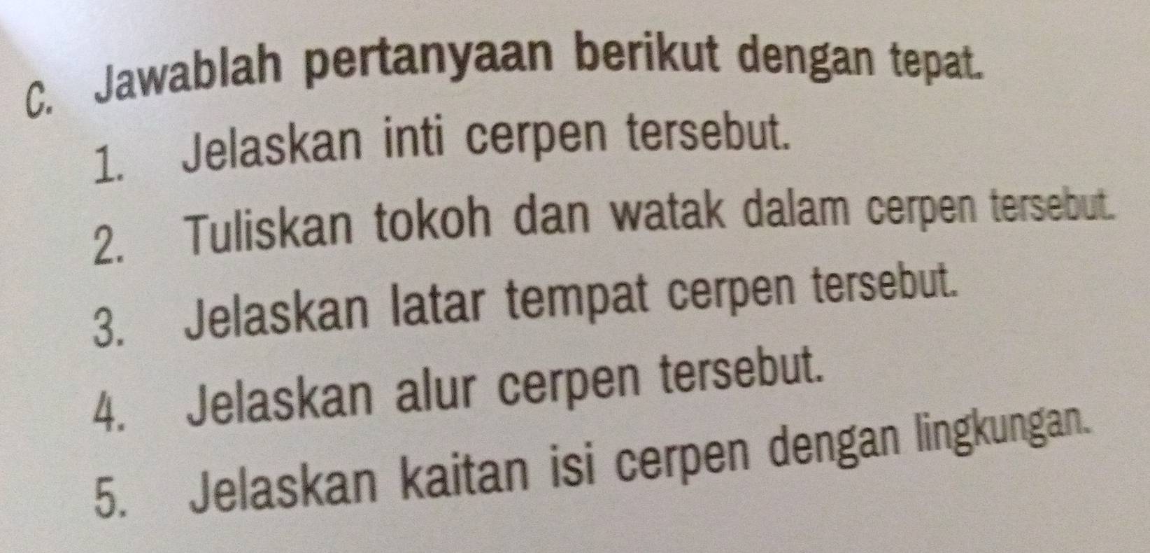 Jawablah pertanyaan berikut dengan tepat. 
1. Jelaskan inti cerpen tersebut. 
2. Tuliskan tokoh dan watak dalam cerpen tersebut. 
3. Jelaskan latar tempat cerpen tersebut. 
4. Jelaskan alur cerpen tersebut. 
5. Jelaskan kaitan isi cerpen dengan lingkungan.