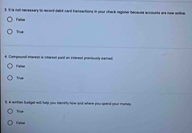 It is not necessary to record debit card transactions in your check register because accounts are now online.
False
True
4. Compound interest is interest paid on interest previously eared.
False
True
5. A written budget will help you identify how and where you spend your money.
True
False