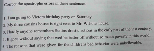 Correct the apostrophe errors in these sentences. 
1. I am going to Victors birthday party on Saturday. 
2. My three cousins house is right next to Mr. Wilsons house. 
3. Hardly anyone remembers Stalins drastic actions in the early part of the last century. 
4. It goes without saying that wed be better off without so much poverty in this world. 
5. The reasons that were given for the childrens bad behavior were unbelievable.