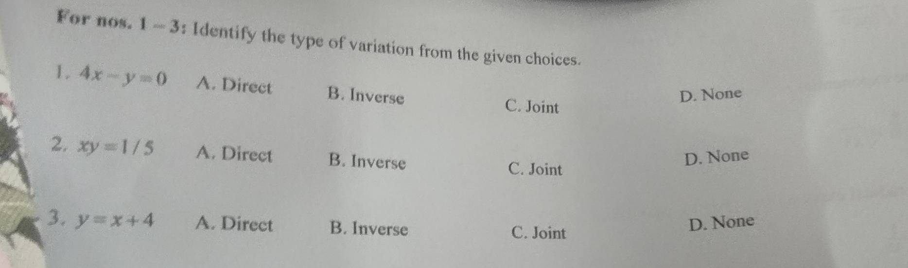 For nos. 1 - 3: Identify the type of variation from the given choices.
1. 4x-y=0 A. Direct B. Inverse
D. None
C. Joint
2. xy=1/5 A. Direct B. Inverse
D. None
C. Joint
3. y=x+4 A. Direct B. Inverse C. Joint
D. None