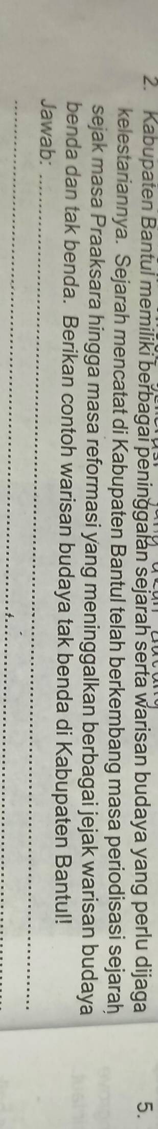 Kabupaten Bantul memiliki berbagai peninggalan sejarah serta warisan budaya yang perlu dijaga 5. 
kelestariannya. Sejarah mencatat di Kabupaten Bantul telah berkembang masa periodisasi sejarah 
sejak masa Praaksara hingga masa reformasi yang meninggalkan berbagai jejak warisan budaya 
benda dan tak benda. Berikan contoh warisan budaya tak benda di Kabupaten Bantul! 
Jawab:_ 
_