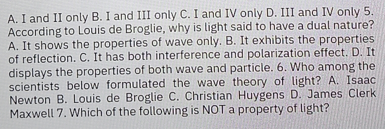 A. I and II only B. I and III only C. I and IV only D. III and IV only 5.
According to Louis de Broglie, why is light said to have a dual nature?
A. It shows the properties of wave only. B. It exhibits the properties
of reflection. C. It has both interference and polarization effect. D. It
displays the properties of both wave and particle. 6. Who among the
scientists below formulated the wave theory of light? A. Isaac
Newton B. Louis de Broglie C. Christian Huygens D. James Clerk
Maxwell 7. Which of the following is NOT a property of light?