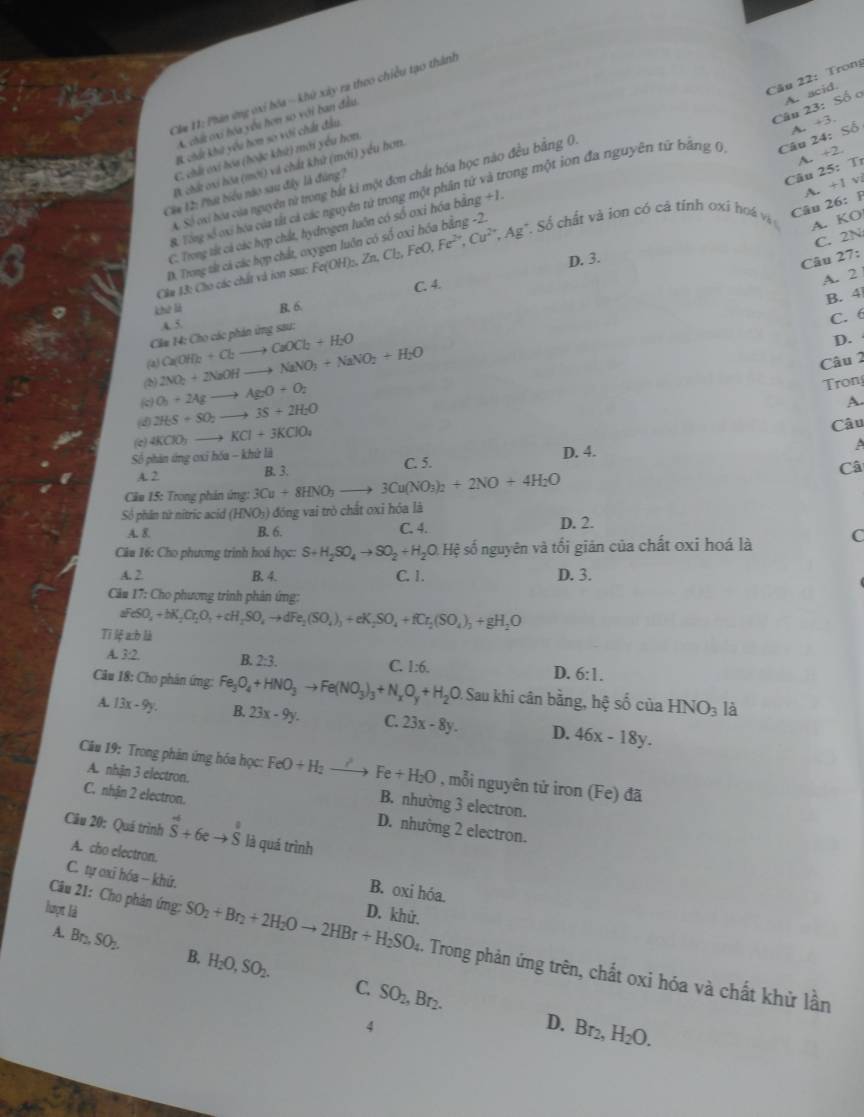 Trong
Cm 11: Phin ứng vxi bóa - khủ xây ra theo chiều tạo thành
Câu 23: Số ơ A. acid.
A. chất oi hóa yêu hơn so với ban đầu
B chú khi yêu hơm sơ với chất đầu
C. chả oi hoa (hoặc khử) mới yêu hơn,
I chứ oi bóa (mới) và chất khứ (mới) yểu hơn.
A. Số oxi hoa của nguyên tử trong bắt ki một đơn chất hóa học nào đều bằng 0
8. Tổng số oxi hóa của tất cả các nguyên tử trong một phần tử và trong một ion đa nguyên từ bằng 0 Câu 24: A. +3. Shat O
Cia 12: Phát biểu nào sau đây là đúng?
Câu 25:  Tr
Câu 26: F A. +1
A. KO
D. Trong tắt cá các hợp chất, oxygen luôn có số oxỉ hóa bằng -2. A. +2,
C. Trong tắt cả các hợp chất, hydrogen luôn có số oxi hóa bằng +1.
C. 2N
Câm 13: Cho các chất và ion sau: 1 Fe(OH)_s,Zn,Cl_2,FeO,Fe^(2+),Cu^(2+),Ag^+ ố chất và ion có cả tính oxi hoá và
D. 3. 27:
Câu
C. 4.
A. 2
B. 4
khè là R. 6.
A 5.
C. 6
Cla 14: Cho các phản ứng sau:
(a) Ca(OH)_2+Cbto CaOCl_2+H_2O
D.
(b) 2NO_2+2NaOH to NaNO_3+NaNO_2+H_2O
Câu 2
(c) O_0+2Agto AgO+O_2
ron
(4 2H_2S+SO_2to 3S+2H_2O
A.
(c) 4KClO_3to KCl+3KClO_4
Câu
Số phân ứng oxỉ hóa - khử là D. 4.
A. 2 B. 3: C. 5.
Câ
Cầu 15: Trong phản ứng: 3Cu+8HNO_3to 3Cu(NO_3)_2+2NO+4H_2O
Số phân tử nítric acid (HNO_3) đóng vai trò chất oxỉ hóa là
A. 8. B. 6. C. 4. D. 2.
Câa 16: Cho phương trình hoá học: S+H_2SO_4to SO_2+H_2O.Hxi số nguyên và tối giản của chất oxi hoá là C
A. 2 B. 4. C. 1.
D. 3.
C# 17: Cho phương trình phản ứng:
aFeSO_4+bK_2Cr_2O_4+cH_2SO_4to dFe_2(SO_4)_3+eK_2SO_4+fCr_2(SO_4)_3+gH_2O
Tī lệ a:b là
A. 3:2, B. 2:3. C. 1:6. D. 6:1.
Câu 18: Cho phản ứng: Fe_3O_4+HNO_3to Fe(NO_3)_3+N_xO_y+H_2O Sau khi cân bằng, hệ số của HNO_3 là
A. 13x-9y. B. 23x-9y. C. 23x-8y. D. 46x-18y.
Câu 19: Trong phân ứng hóa học: FeO+H_2to Fe+H_2O , mỗi nguyên tử iron (Fe) đã
A. nhận 3 electron. B. nhường 3 electron.
C. nhận 2 electron. D. nhường 2 electron.
Câu 20: Quá trình hat S+6eto hat S là quá trình
A. cho electron. B. oxi hóa.
C. tự oxī hóa - khứ.
lượt là D. khử.
Câu 21: Cho phản ứng: SO_2+Br_2+2H_2Oto 2HBr+H_2SO_4 1. Trong phản ứng trên, chất oxi hóa và chất khử lần
A. Br_2,SO_2. B. H_2O,SO_2.
C. SO_2,Br_2. D. Br_2,H_2O.
4