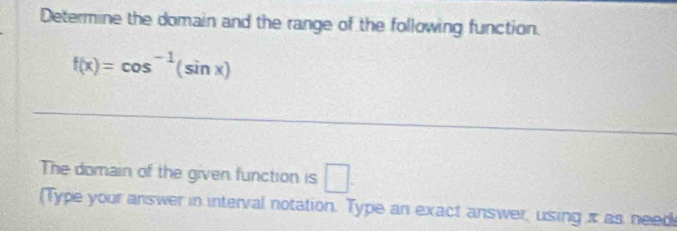 Determine the domain and the range of the following function.
f(x)=cos^(-1)(sin x)
The domain of the given function is □. 
(Type your answer in interval notation. Type an exact answer, using πt as need