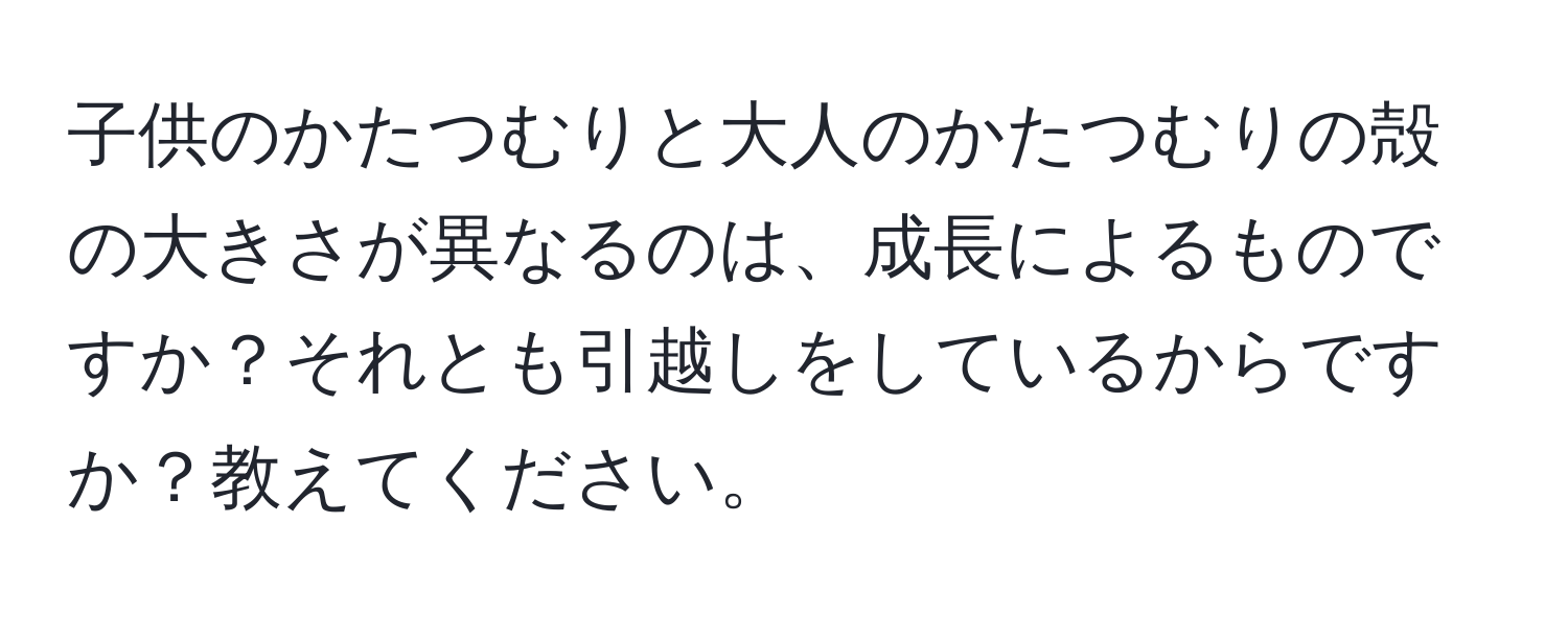 子供のかたつむりと大人のかたつむりの殻の大きさが異なるのは、成長によるものですか？それとも引越しをしているからですか？教えてください。