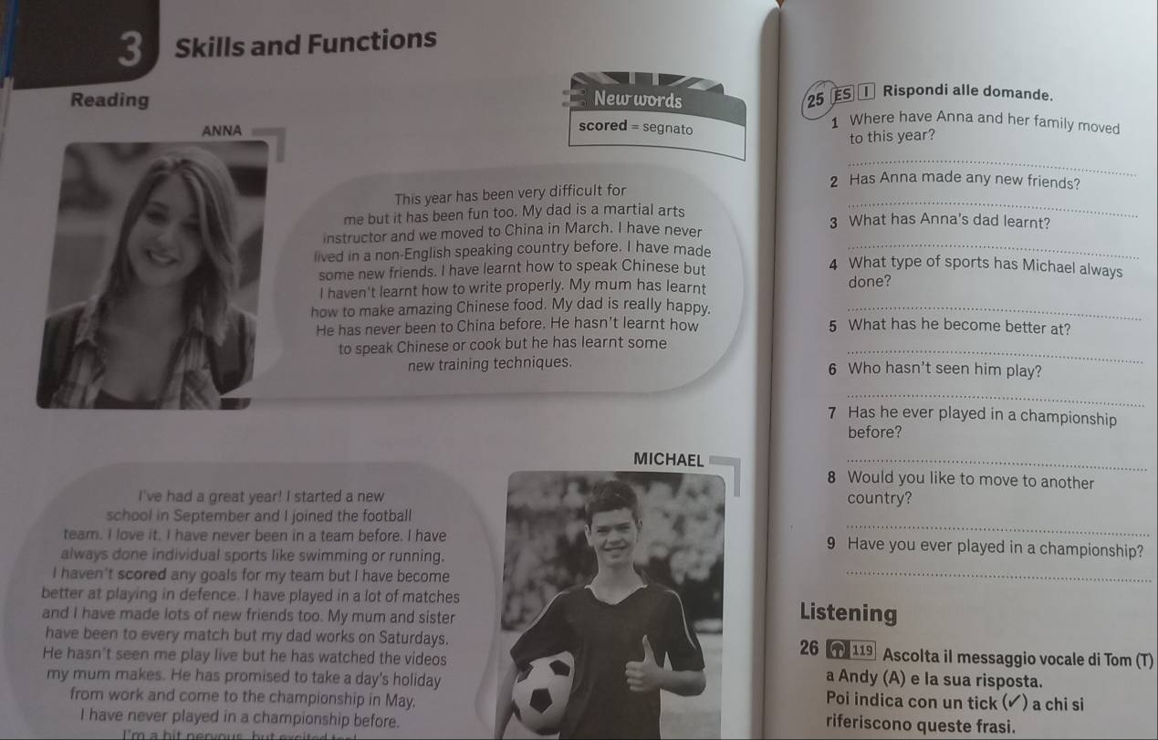 Reading New words 25 € S Rispondi alle domande.
1 Where have Anna and her family moved
scored = segnato
to this year?
_
2 Has Anna made any new friends?
_
This year has been very difficult for
me but it has been fun too. My dad is a martial arts 3 What has Anna's dad learnt?
instructor and we moved to China in March. I have never
lived in a non-English speaking country before. I have made_
some new friends. I have learnt how to speak Chinese but
4 What type of sports has Michael always
I haven't learnt how to write properly. My mum has learnt
done?
how to make amazing Chinese food. My dad is really happy._
He has never been to China before. He hasn't learnt how 5 What has he become better at?
to speak Chinese or cook but he has learnt some_
new training techniques. 6 Who hasn't seen him play?
_
7 Has he ever played in a championship
before?
_
8 Would you like to move to another
I've had a great year! I started a newcountry?
_
school in September and I joined the football
team. I love it. I have never been in a team before. I have9 Have you ever played in a championship?
always done individual sports like swimming or running.
I haven't scored any goals for my team but I have become
_
better at playing in defence. I have played in a lot of matchesListening
and I have made lots of new friends too. My mum and sister
have been to every match but my dad works on Saturdays.Ascolta iI messaggio vocale di Tom (T)
26 1 119
He hasn't seen me play live but he has watched the videosa Andy (A) e la sua risposta.
my mum makes. He has promised to take a day's holidayPoi indica con un tick (▲) a chi si
from work and come to the championship in May.riferiscono queste frasi.
I have never played in a championship before.