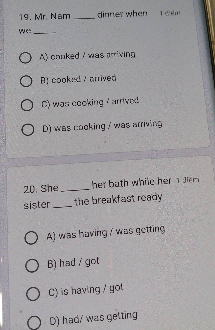 Mr. Nam _dinner when 1 điểm
we_
A) cooked / was arriving
B) cooked / arrived
C) was cooking / arrived
D) was cooking / was arriving
20. She _her bath while her 1 điểm 
sister _the breakfast ready
A) was having / was getting
B) had / got
C) is having / got
D) had/ was getting