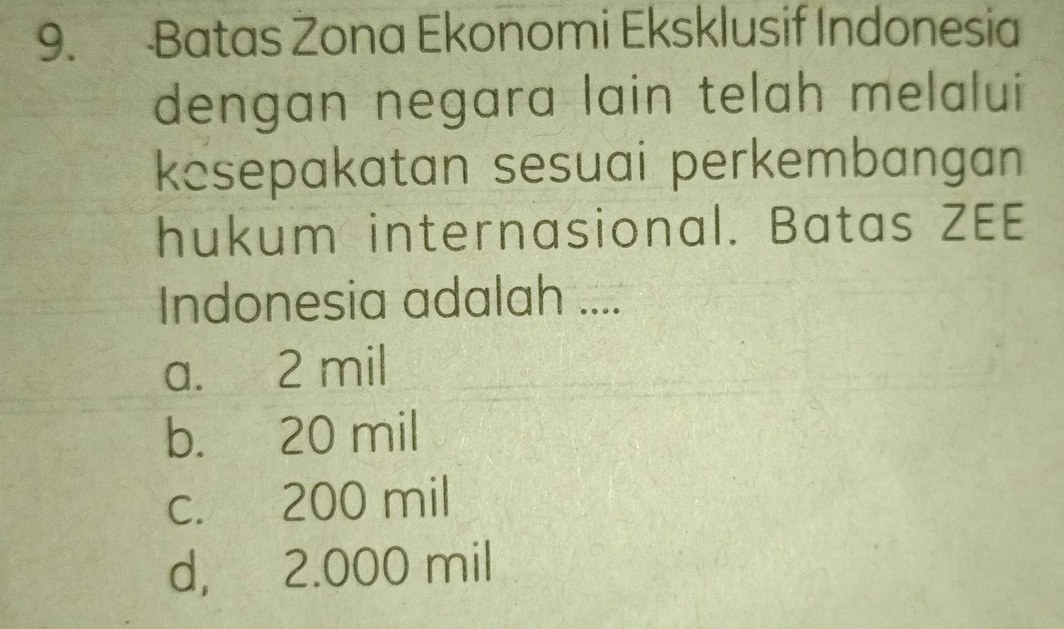 Batas Zona Ekonomi Eksklusif Indonesia
dengan negara lain telah melalui
kesepakatan sesuai perkembangan 
hukum internasional. Batas ZEE
Indonesia adalah ....
a. 2 mil
b. 20 mil
c. 200 mil
d, 2.000 mil