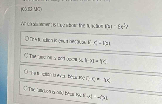 (03.02 MC)
Which statement is true about the function f(x)=8x^3 ?
The function is even because f(-x)=f(x).
The function is odd because f(-x)=f(x).
The function is even because f(-x)=-f(x).
The function is odd because f(-x)=-f(x).