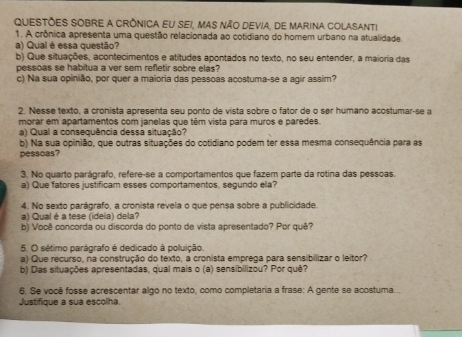 QUESTÕES SOBRE A CRÔNICA EU SEI, MAS NÃO DEVIA, DE MARINA COLASANTI
1. A crônica apresenta uma questão relacionada ao cotidiano do homem urbano na atualidade.
a) Qual é essa questão?
b) Que situações, acontecimentos e atitudes apontados no texto, no seu entender, a maioria das
pessoas se habitua a ver sem refletir sobre elas?
c) Na sua opinião, por quer a maioria das pessoas acostuma-se a agir assim?
2. Nesse texto, a cronista apresenta seu ponto de vista sobre o fator de o ser humano acostumar-se a
morar em apartamentos com janelas que têm vista para muros e paredes.
a) Qual a consequência dessa situação?
b) Na sua opinião, que outras situações do cotidiano podem ter essa mesma consequência para as
pessoas?
3. No quarto parágrafo, refere-se a comportamentos que fazem parte da rotina das pessoas.
a) Que fatores justificam esses comportamentos, segundo ela?
4. No sexto parágrafo, a cronista revela o que pensa sobre a publicidade.
a) Qual é a tese (ideia) dela?
b) Você concorda ou discorda do ponto de vista apresentado? Por quê?
5. O sétimo parágrafo é dedicado à poluição.
a) Que recurso, na construção do texto, a cronista emprega para sensibilizar o leitor?
b) Das situações apresentadas, qual mais o (a) sensibilizou? Por quê?
6. Se você fosse acrescentar algo no texto, como completaria a frase: A gente se acostuma...
Justifique a sua escolha.