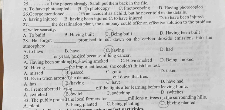 all the papers already, Sarah put them back in the file.
A. To have photocopied B. To photocopy C. Photocopying D. Having photocopied
26.George mentioned _in an accident as a child, but he never told us the details.
A. having injured B. having been injured C. to have injured D. to have been injured
27._ the desalination plant, the company could offer an effective solution to the problem
of water scarcity.
A. To build B. Having built C. Being built D. Having been built
28. He forgot _promised to cut down on the carbon dioxide emissions into the
atmosphere. D. had
A. to have B. have C. having
29. _for years, he died because of lung cancer.
A. Having been smoking B. Having smoked C. Have smoked D. Being smoked
30. Having _the important lesson, she couldn't finish her test.
A. missed B. passed C. gone D. taken
31. Even when arrested, he denied_ cut down that tree.
A. has B. having C. have D. have had
32. I remembered having_ off the lights after learning before leaving home.
A. switched B. switch C. switching D. switches
33. The public praised the local farmers for_ millions of trees on the surrounding hills.
A. plant B. being planted C. being planting D. having planted
ing perfect participles.