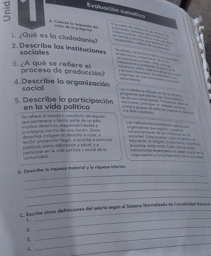 Evaluación sumativa
 A. Colorea la respuesta del color de la pregunta actividades resí zuias qu a van da 
El proceso de producción se siera e las
materas pemás, recursrs y mero de r as
de buenes y semnciós que sansfacas lu
1. ¿Qué es la ciudadania? nacesidades y desóns de las persors Se refere a la forma en cómo une sociedad
sociales
2. Describe las instituciones se estrutóea y omanta en sénmco de redaciones socules, tolas, ncrmas.
insataciones y jerárqulas. Es decr e la
3. ¿A qué se refiere el máners en como cada una de las personas
y Grupos interactian, se eslacionan y se
proceso de producción? corganza en una comuridad e socedaó
determina da
4.Describe la organización
social
Los cudadanos influyen en las polticas y
programas que afectán sus necesidadas 
las de sus comundades. Incluyende vetar en
5. Describe la participación elecciones, participar en debates políticos
en la vida política  unirse a grupos de detensa y ejarcer el dered 
a la libre expresión.
Se refiere al estado o condición de alguien
que pertenece y forma parte de un pais Las instituciones sociales son estructures
Implica derechos, responsabilidades y
or ganizativas que regulan  qia  comportamiento de los máividuos en la
privilegios dentro de una nación. Estos
derechos incluyen el derecho a votar, a
sociadad. Estas pueden inclue la famla, la
recibir protección legal, a acceder a servicios educación, la refigión, la economía, la política,
públicos como educación y salud, y a la justicía, entre otras. Cada una de estás
participar en la vida política y social de la instituciones desempeña un papel crocial en la
comun dad.
orgarización y funcionamento de la vocieded
_
B. Describe la riqueza material y la riqueza interior.
_
_
_
C. Escribe cinco definiciones del salario según el Sistema Normalizado de Contabilidad Nacional,
1.
2.
_
_
3.
_
4.
_