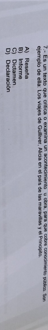 7.- Es un texto que critica o examina un acontecimiento u obra, para que cobre conocimiento público. Son
ejemplo de ella: Los viajes de Gulliver, Alicia en el país de las maravillas y el Principito.
A) Reseña
B) Informe
C) Dictamen
D) Declaración