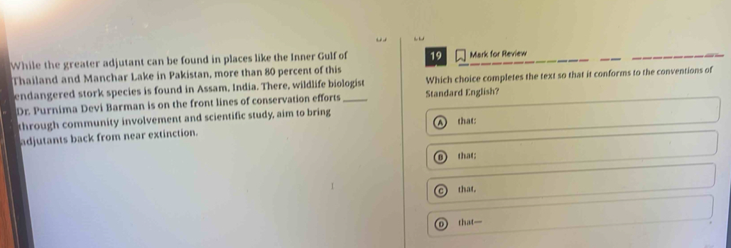While the greater adjutant can be found in places like the Inner Gulf of Mark for Review
Thailand and Manchar Lake in Pakistan, more than 80 percent of this
endangered stork species is found in Assam, India. There, wildlife biologist Which choice completes the text so that it conforms to the conventions of
Dr. Purnima Devi Barman is on the front lines of conservation efforts Standard English?
through community involvement and scientific study, aim to bring
adjutants back from near extinction. that:
B that;
c that.
that—