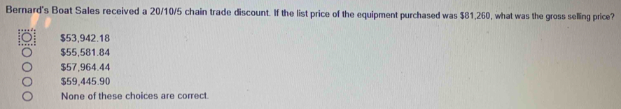 Bernard's Boat Sales received a 20/10/5 chain trade discount. If the list price of the equipment purchased was $81,260, what was the gross selling price?
$53,942.18
$55,581.84
$57,964.44
$59,445.90
None of these choices are correct.