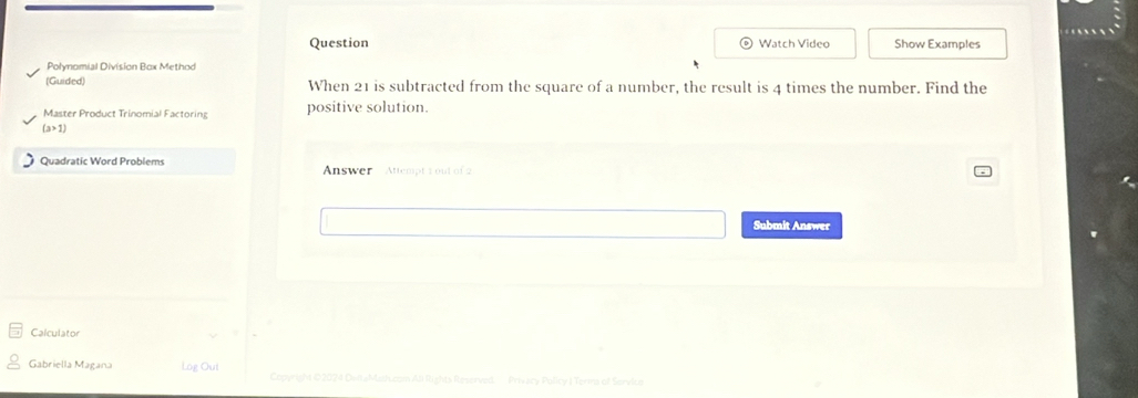 Question Watch Video Show Examples 
Polynomial Division Box Method 
(Guided) When 21 is subtracted from the square of a number, the result is 4 times the number. Find the 
Master Product Trinomial Factoring positive solution.
(a>1)
Quadratic Word Problems Answer Attempt 2 out of 2 
Submit Answer 
Calculator 
Gabriella Magana Log Out Copyright ©2074 DetaMut.com Ali Rights Reserved Privacy Policy I Terna of Service