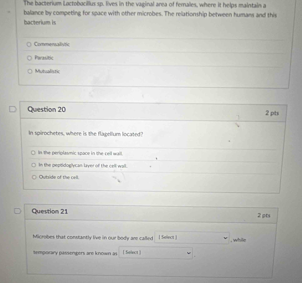 The bacterium Lactobacillus sp. lives in the vaginal area of females, where it helps maintain a
balance by competing for space with other microbes. The relationship between humans and this
bacterium is
Commensalistic
Parasitic
Mutualistic
Question 20
1 2 pts
In spirochetes, where is the flagellum located?
In the periplasmic space in the cell wall.
In the peptidoglycan layer of the cell wall.
Outside of the cell.
Question 21
2 pts
Microbes that constantly live in our body are called [ Select ] , while
temporary passengers are known as [ Select ]
.