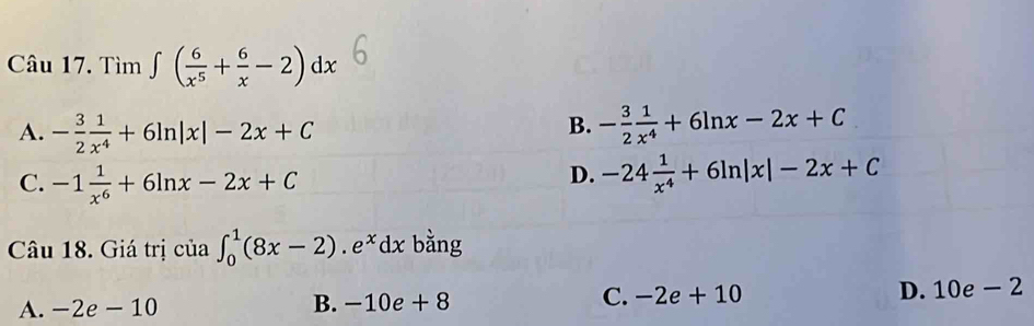 Tìm ∈t ( 6/x^5 + 6/x -2)dx
B.
A. - 3/2  1/x^4 +6ln |x|-2x+C - 3/2  1/x^4 +6ln x-2x+C
C. -1 1/x^6 +6ln x-2x+C
D. -24 1/x^4 +6ln |x|-2x+C
Câu 18. Giá trị của ∈t _0^(1(8x-2).e^x)dx bằng
A. -2e-10 B. -10e + 8 C. -2e+10 D. 10e - 2
