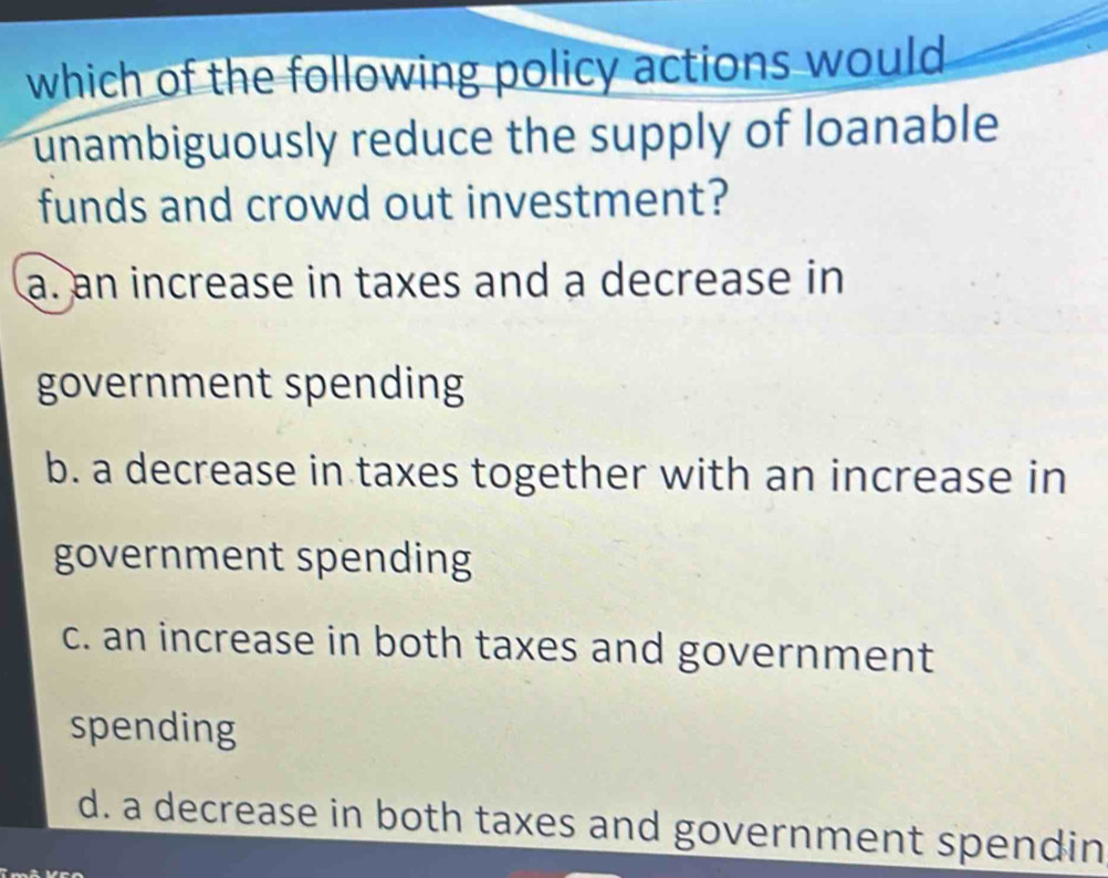 which of the following policy actions would
unambiguously reduce the supply of loanable
funds and crowd out investment?
a. an increase in taxes and a decrease in
government spending
b. a decrease in taxes together with an increase in
government spending
c. an increase in both taxes and government
spending
d. a decrease in both taxes and government spendin