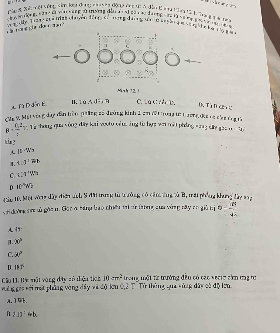 tại tron
làu và cùng tồn
Câu 8. Xét một vòng kim loại đang chuyển động đều từ A đến E như Hình 12.1. Trong quá trình
chuyển động, vòng đi vào vùng từ trường đều abcd có các đường sức từ vuông góc với mặt phẳng
vòng dây. Trong quá trình chuyển động, số lượng đường sức từ xuyên qua vòng kim loại này giảm
dần trong giai đoạn nào?
EA
Hình 12.1
A. Từ D đến E. B. Từ A đến B. C. Từ C đến D.
D. Từ F denC
Câu 9. Một vòng dây dẫn tròn, phẳng có đường kính 2 cm đặt trong từ trường đều có cảm ứng từ
B= (0,2)/π  T T. Từ thông qua vòng dây khi vectơ cảm ứng từ hợp với mặt phẳng vòng dây góc alpha =30°
bàng
A. 10^(-3)Wb
B. 4.10^(-5)Wb
C 3.10^(-4)Wb
D. 10^(-5)Wb
Câu 10. Một vòng dây diện tích S đặt trong từ trường có cảm ứng từ B, mặt phẳng khung dây hợp
với đường sức từ góc α. Góc α bằng bao nhiêu thì từ thông qua vòng dây có giá trị Phi = BS/sqrt(2) 
A. 45°
B. 90°
C. 60°
D. 180°
Câu 11. Đặt một vòng dây có diện tích 10cm^2 trong một từ trường đều có các vectơ cảm ứng từ
vuông góc với mặt phẳng vòng dây và độ lớn 0,2 T. Từ thông qua vòng dây có độ lớn.
A. 0 Wb.
B. 2.10^(-4)Wb.