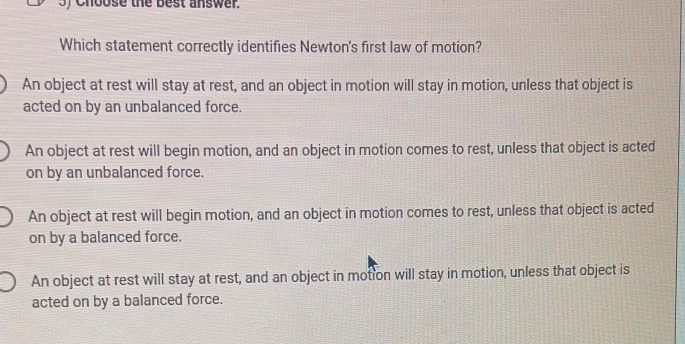 ) Choose the best answer .
Which statement correctly identifies Newton's first law of motion?
An object at rest will stay at rest, and an object in motion will stay in motion, unless that object is
acted on by an unbalanced force.
An object at rest will begin motion, and an object in motion comes to rest, unless that object is acted
on by an unbalanced force.
An object at rest will begin motion, and an object in motion comes to rest, unless that object is acted
on by a balanced force.
An object at rest will stay at rest, and an object in motion will stay in motion, unless that object is
acted on by a balanced force.