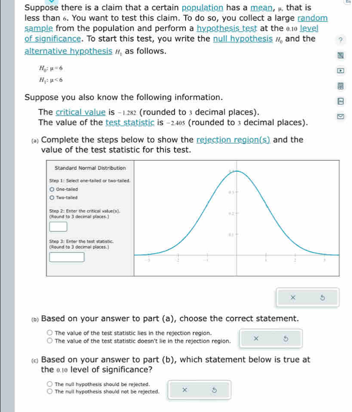 Suppose there is a claim that a certain population has a mean, μ, that is
less than 6. You want to test this claim. To do so, you collect a large random
sample from the population and perform a hypothesis test at the 0.10 level
of significance. To start this test, you write the null hypothesis H_0 and the ?
alternative hypothesis H_1 as follows.
H_0:mu =6
)
H_1:mu <6</tex> 
Suppose you also know the following information.
The critical value is -1.282 (rounded to 3 decimal places).
The value of the test statistic is -2.405 (rounded to 3 decimal places).
Complete the steps below to show the rejection region(s) and the
value of the test statistic for this test.
Standard Normal Distributio
Step 1 : Select one-tailed or two-tail
One-tailed
Two-tailed
Step 2 : Enter the critical value(s).
(Round to 3 decimal places.)
Step 3 : Enter the test statistic.
(Round to 3 decimal places.)
×
Based on your answer to part (a), choose the correct statement.
The value of the test statistic lies in the rejection region.
The value of the test statistic doesn't lie in the rejection region. × 5
Based on your answer to part (b), which statement below is true at
the 0.10 level of significance?
The null hypothesis should be rejected.
The null hypothesis should not be rejected. ×