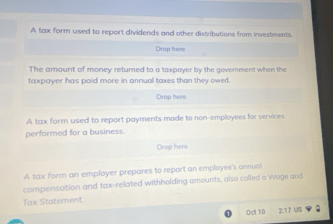 A tax form used to report dividends and other distributions from investments. 
Drop here 
The amount of money returned to a taxpayer by the government when the 
taxpayer has paid more in annual taxes than they owed. 
Drop here 
A tax form used to report payments made to non-employees for services 
performed for a business. 
Drop here 
A tax form an employer prepares to report an employee's annual 
compensation and tax-related withholding amounts, also cailed a Wage and 
Tax Statement. 
Oct 10 2:17 US