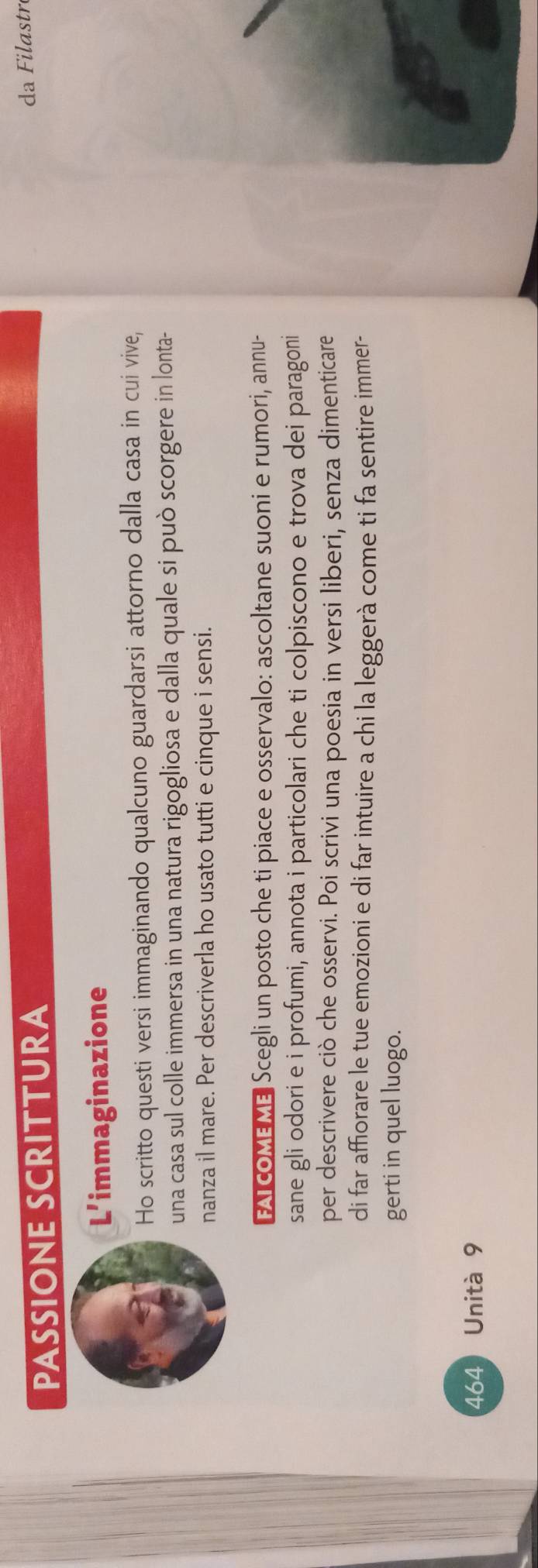 PASSIONE SCRITTURA 
da Filastré 
L'immaginazione 
Ho scritto questi versi immaginando qualcuno guardarsi attorno dalla casa in cui vive, 
una casa sul colle immersa in una natura rigogliosa e dalla quale si può scorgere in lonta- 
nanza il mare. Per descriverla ho usato tutti e cinque i sensi. 
FAI COME ME Scegli un posto che ti piace e osservalo: ascoltane suoni e rumori, annu- 
sane gli odori e i profumi, annota i particolari che ti colpiscono e trova dei paragoni 
per descrivere ciò che osservi. Poi scrivi una poesia in versi liberi, senza dimenticare 
di far affiorare le tue emozioni e di far intuire a chi la leggerà come ti fa sentire immer- 
gerti in quel luogo. 
464 Unità 9