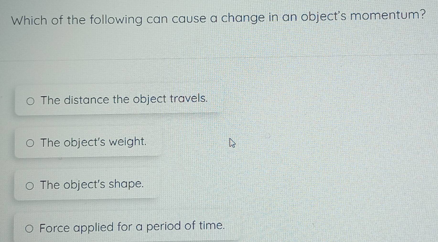 Which of the following can cause a change in an object's momentum?
The distance the object travels.
The object's weight.
The object's shape.
Force applied for a period of time.