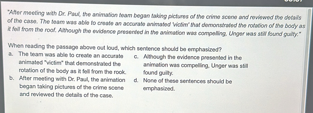 "After meeting with Dr. Paul, the animation team began taking pictures of the crime scene and reviewed the details
of the case. The team was able to create an accurate animated 'victim' that demonstrated the rotation of the body as
it fell from the roof. Although the evidence presented in the animation was compelling, Unger was still found guilty."
When reading the passage above out loud, which sentence should be emphasized?
a. The team was able to create an accurate c. Although the evidence presented in the
animated "victim" that demonstrated the animation was compelling, Unger was still
rotation of the body as it fell from the rook. found guilty.
b. After meeting with Dr. Paul, the animation d. None of these sentences should be
began taking pictures of the crime scene emphasized.
and reviewed the details of the case.