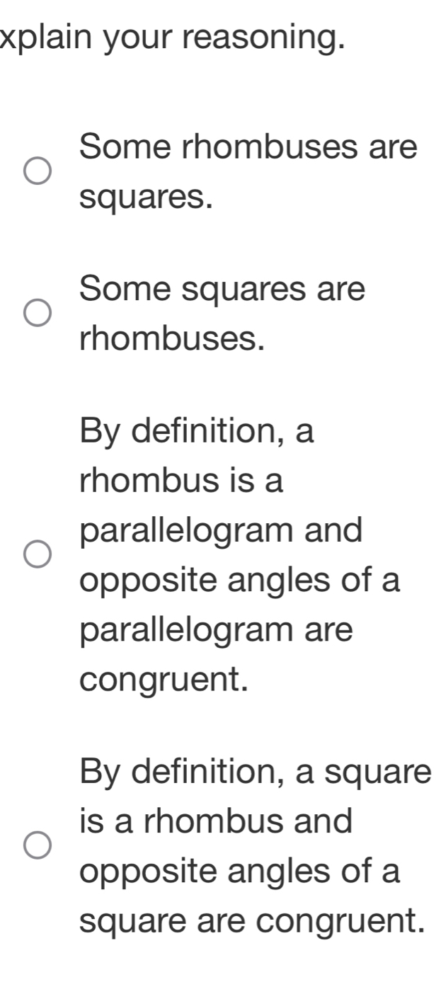 xplain your reasoning. 
Some rhombuses are 
squares. 
Some squares are 
rhombuses. 
By definition, a 
rhombus is a 
parallelogram and 
opposite angles of a 
parallelogram are 
congruent. 
By definition, a square 
is a rhombus and 
opposite angles of a 
square are congruent.