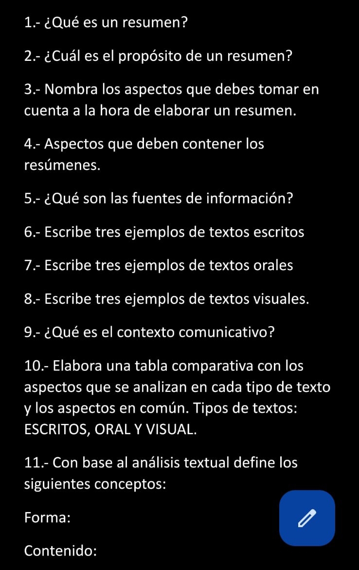 1.- ¿Qué es un resumen? 
2.- ¿Cuál es el propósito de un resumen? 
3.- Nombra los aspectos que debes tomar en 
cuenta a la hora de elaborar un resumen. 
4.- Aspectos que deben contener los 
resúmenes. 
5.- ¿Qué son las fuentes de información? 
6.- Escribe tres ejemplos de textos escritos 
7.- Escribe tres ejemplos de textos orales 
8.- Escribe tres ejemplos de textos visuales. 
9.- ¿Qué es el contexto comunicativo? 
10.- Elabora una tabla comparativa con los 
aspectos que se analizan en cada tipo de texto 
y los aspectos en común. Tipos de textos: 
ESCRITOS, ORAL Y VISUAL. 
11.- Con base al análisis textual define los 
siguientes conceptos: 
Forma: 
Contenido: