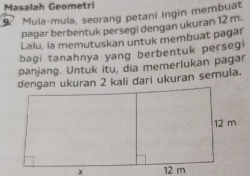 Masalah Geometri 
9. Mula-mula, seorang petani ingin membuat 
pagar berbentuk persegi dengan ukuran 12 m. 
Lalu, ia memutuskan untuk membuat pagar 
bagi tanahnya yang berbentuk persegi 
panjang. Untuk itu, dia memerlukan pagar 
dengan ukuran 2 kali dari ukuran semula.