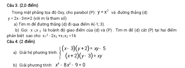 (2,0 điểm) 
Trong mặt phầng tọa độ Oxy, cho parabol (P): y=x^2 và đường thắng (d)
y=2x-3m+2 (với m là tham số) 
a) Tìm m để đường thắng (d) đi qua điểm A(-1;3). 
b) Gọi x_1, x_2 là hoành độ giao điểm của (d) và (P) . Tìm m để (d) cắt (P) tại hai điểm 
phân biệt sao cho x_1^(2-2x_2)+x_1x_2=16
Câu 4: (2 điểm) 
a) Giải hệ phương trình: beginarrayl (x-3)(y+2)=xy-5 (x+2)(y-3)=xyendarray.
b) Giải phương trình: x^4-8x^2-9=0