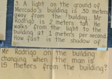 A light on the ground of 
Mercado's building is 30 meters
away from the building. Mr 
Rodrigo is 2 meters tall. He 
walks from the light to the 
building at 1 meters per second. 
How fast is the shadow of 
Mr Rodrigo on the building 
changing when the man is
15 meters from the building?