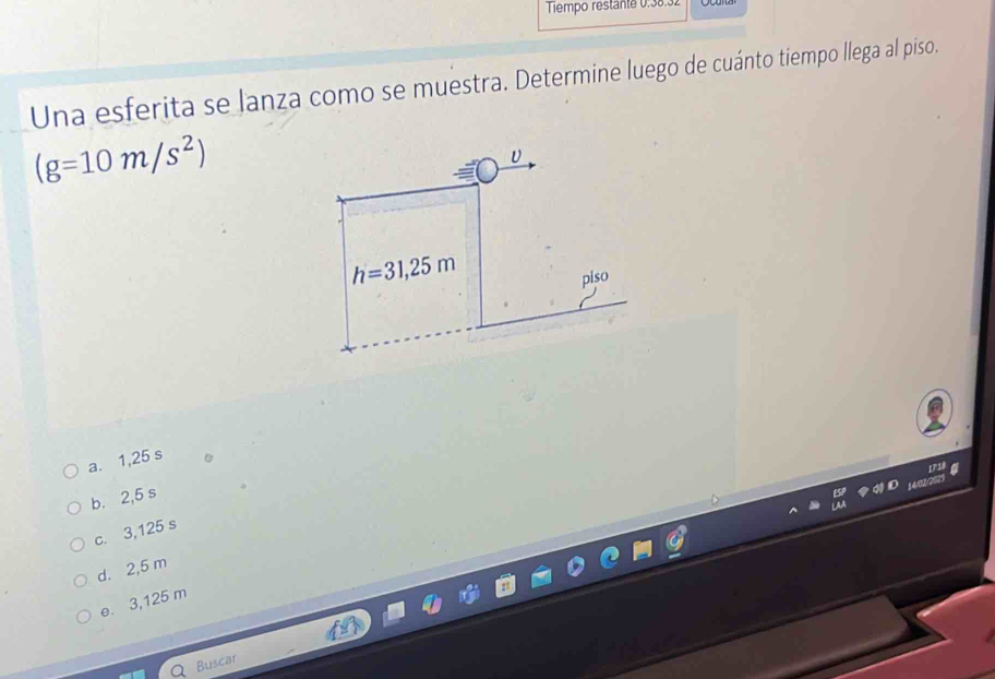 Tiempo restante 0:38
Una esferita se lanza como se muestra. Determine luego de cuánto tiempo llega al piso.
(g=10m/s^2)
υ
h=31,25m
piso
a. 1,25 s
b. 2,5 s
c. 3,125 s
d. 2,5 m
e. 3,125 m
Buscar