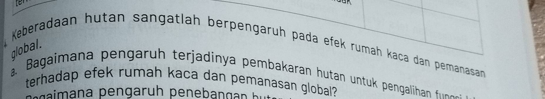 Keberadaan hutan sangatlah berpengaruh pada efek rumah kaça dan pemanasan 
global. 
a. Bagaimana pengaru h terjadin ya pembakaran hutan untu pengaliha fu n 
terhadap efek rumah kaca dan pemanasan global?