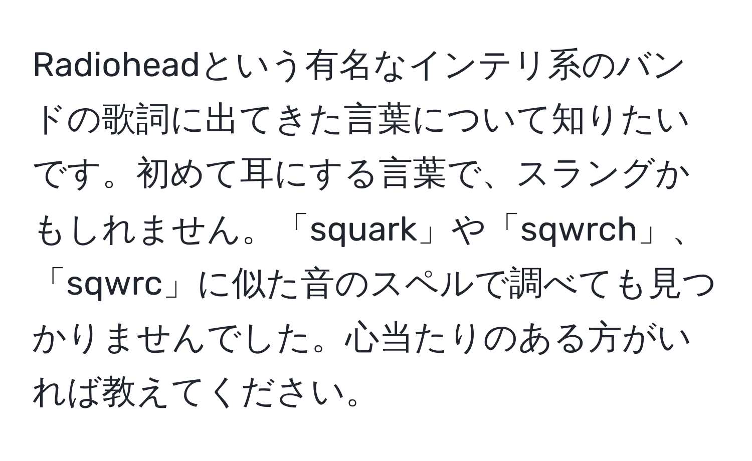 Radioheadという有名なインテリ系のバンドの歌詞に出てきた言葉について知りたいです。初めて耳にする言葉で、スラングかもしれません。「squark」や「sqwrch」、「sqwrc」に似た音のスペルで調べても見つかりませんでした。心当たりのある方がいれば教えてください。