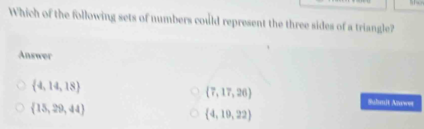 Which of the following sets of numbers could represent the three sides of a triangle?
Answer
 4,14,18
 7,17,26
 15,29,44
Suhmit Answer
 4,19,22